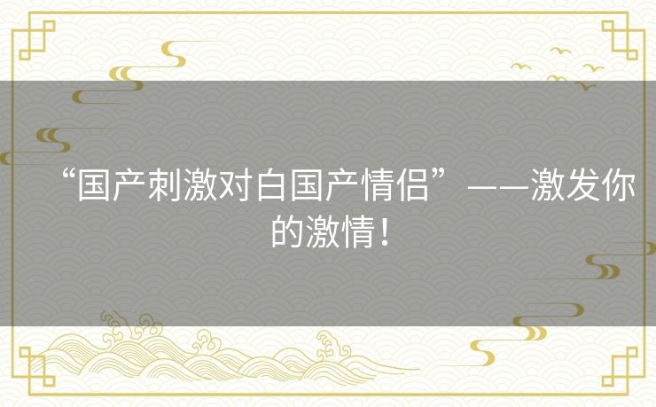 “国产刺激对白国产情侣”——激发你的激情! “国产刺激对白国产情侣”——激发你的激情!