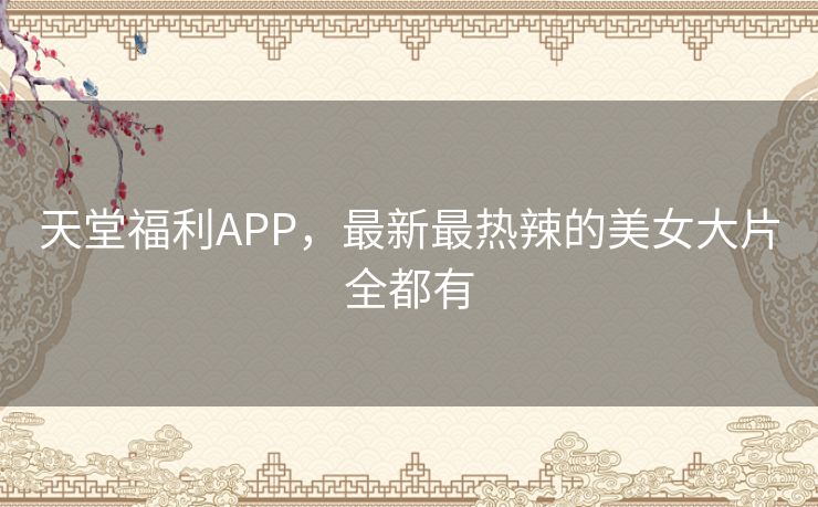 天堂福利APP,最新最热辣的美女大片全都有 天堂福利APP,最新最热辣的美女大片全都有