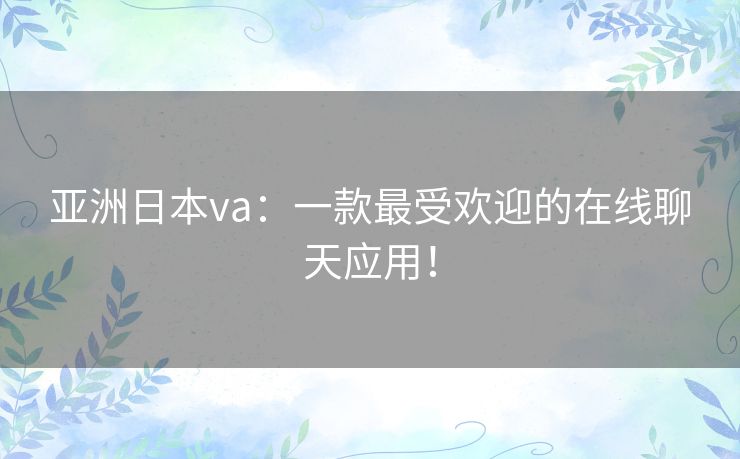亚洲日本va:一款最受欢迎的在线聊天应用! 亚洲日本va:一款最受欢迎的在线聊天应用!