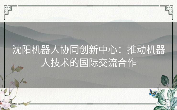 沈阳机器人协同创新中心:推动机器人技术的国际交流合作 沈阳机器人协同创新中心:推动机器人技术的国际交流合作