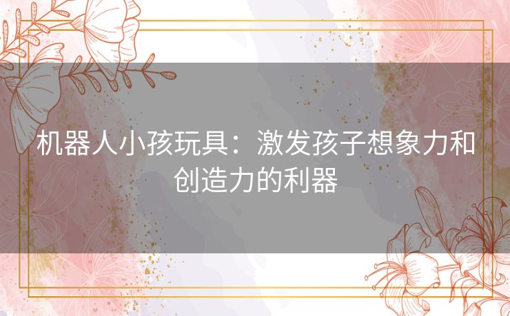 机器人小孩玩具:激发孩子想象力和创造力的利器 机器人小孩玩具:激发孩子想象力和创造力的利器