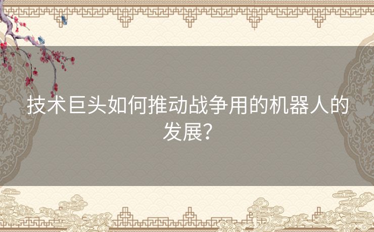技术巨头如何推动战争用的机器人的发展? 技术巨头如何推动战争用的机器人的发展?