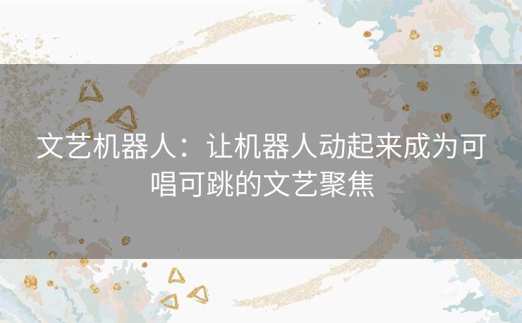 文艺机器人:让机器人动起来成为可唱可跳的文艺聚焦 文艺机器人:让机器人动起来成为可唱可跳的文艺聚焦