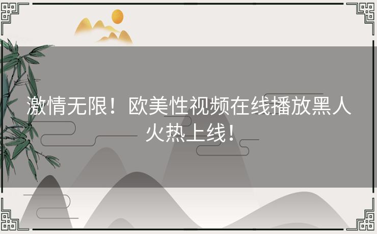 激情无限!欧美性视频在线播放黑人火热上线! 激情无限!欧美性视频在线播放黑人火热上线!