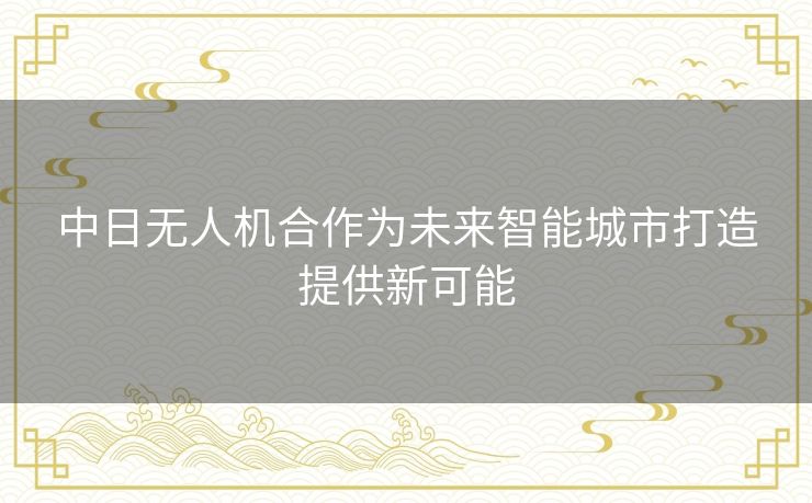中日无人机合作为未来智能城市打造提供新可能 中日无人机合作为未来智能城市打造提供新可能