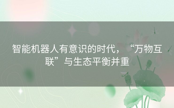 智能机器人有意识的时代,“万物互联”与生态平衡并重 智能机器人有意识的时代,“万物互联”与生态平衡并重