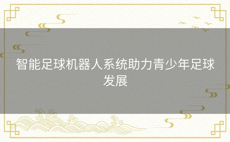 智能足球机器人系统助力青少年足球发展 智能足球机器人系统助力青少年足球发展