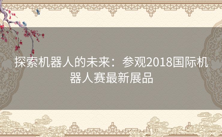 探索机器人的未来:参观2018国际机器人赛最新展品 探索机器人的未来:参观2018国际机器人赛最新展品