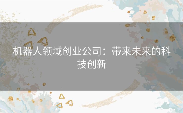 机器人领域创业公司:带来未来的科技创新 机器人领域创业公司:带来未来的科技创新
