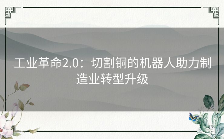 工业革命2.0:切割铜的机器人助力制造业转型升级 工业革命2.0:切割铜的机器人助力制造业转型升级