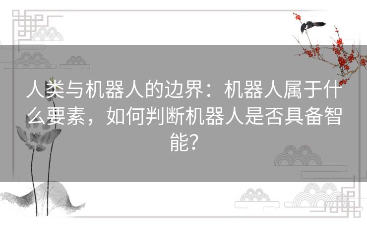 人类与机器人的边界:机器人属于什么要素,如何判断机器人是否具备智能? 人类与机器人的边界:机器人属于什么要素,如何判断机器人是否具备智能?
