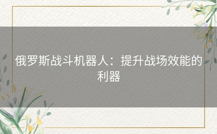 俄罗斯战斗机器人:提升战场效能的利器 俄罗斯战斗机器人:提升战场效能的利器