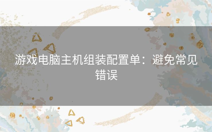 游戏电脑主机组装配置单:避免常见错误 游戏电脑主机组装配置单:避免常见错误
