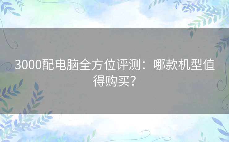 3000配电脑全方位评测:哪款机型值得购买? 3000配电脑全方位评测:哪款机型值得购买?