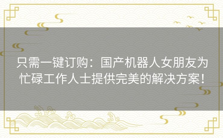 只需一键订购:国产机器人女朋友为忙碌工作人士提供完美的解决方案! 只需一键订购:国产机器人女朋友为忙碌工作人士提供完美的解决方案!