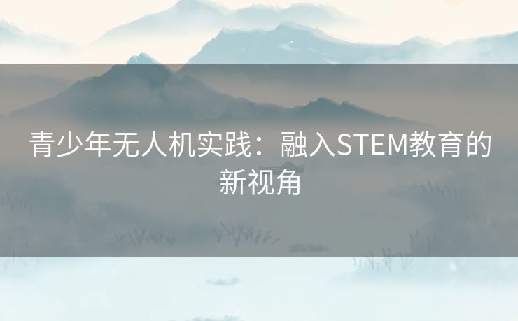 青少年无人机实践:融入STEM教育的新视角 青少年无人机实践:融入STEM教育的新视角
