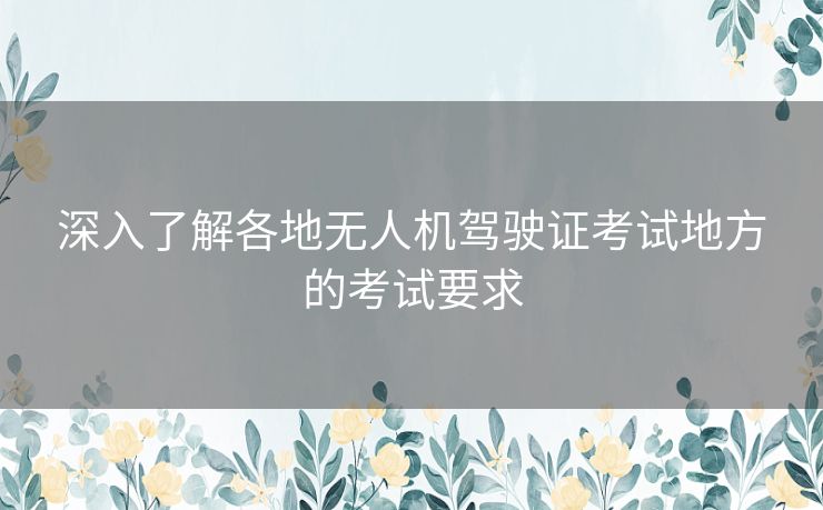 深入了解各地无人机驾驶证考试地方的考试要求 深入了解各地无人机驾驶证考试地方的考试要求