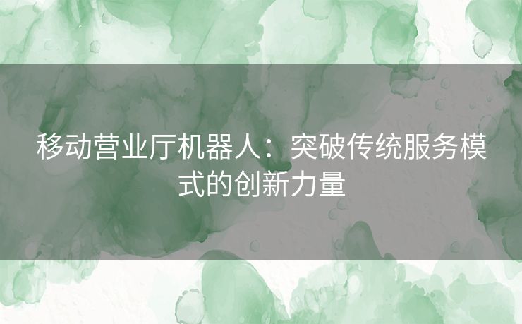 移动营业厅机器人:突破传统服务模式的创新力量 移动营业厅机器人:突破传统服务模式的创新力量