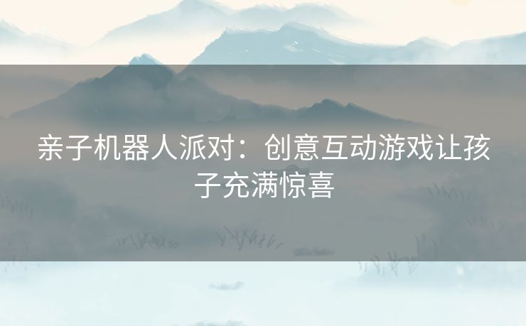 亲子机器人派对:创意互动游戏让孩子充满惊喜 亲子机器人派对:创意互动游戏让孩子充满惊喜