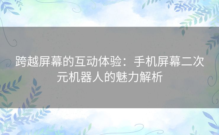 跨越屏幕的互动体验:手机屏幕二次元机器人的魅力解析 跨越屏幕的互动体验:手机屏幕二次元机器人的魅力解析