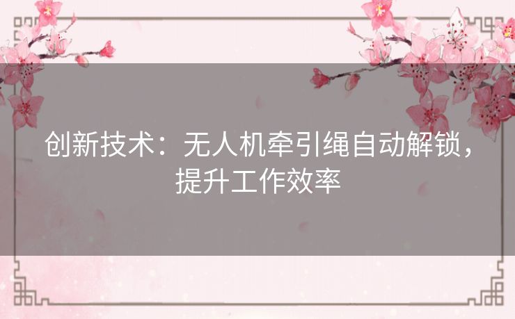 创新技术:无人机牵引绳自动解锁,提升工作效率 创新技术:无人机牵引绳自动解锁,提升工作效率