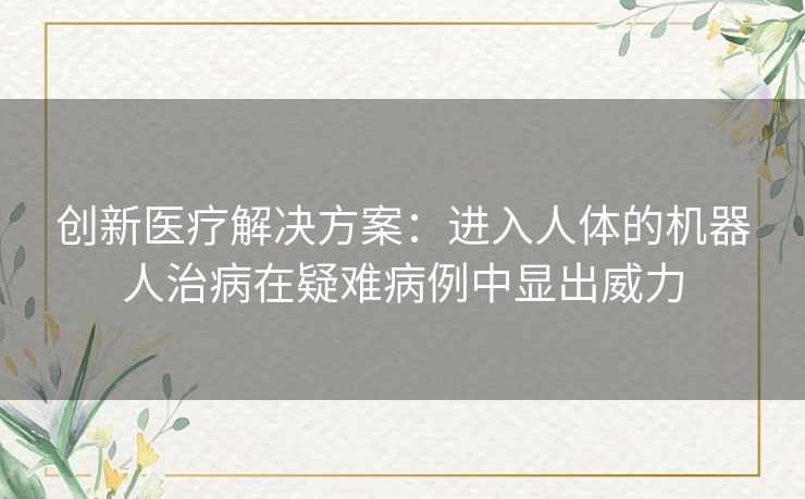 创新医疗解决方案:进入人体的机器人治病在疑难病例中显出威力 创新医疗解决方案:进入人体的机器人治病在疑难病例中显出威力