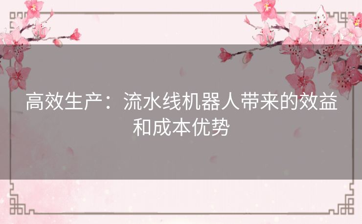 高效生产:流水线机器人带来的效益和成本优势 高效生产:流水线机器人带来的效益和成本优势