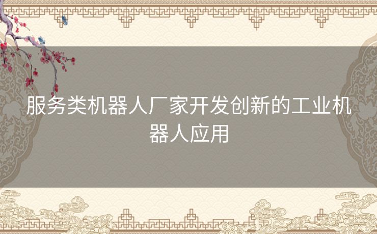服务类机器人厂家开发创新的工业机器人应用 服务类机器人厂家开发创新的工业机器人应用