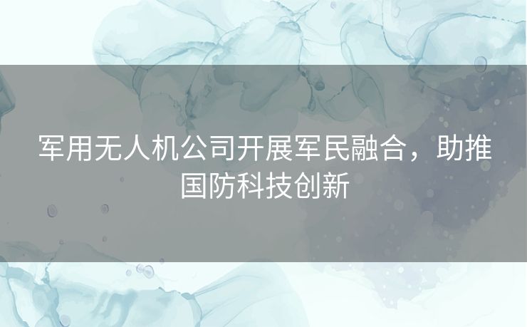 军用无人机公司开展军民融合,助推国防科技创新 军用无人机公司开展军民融合,助推国防科技创新