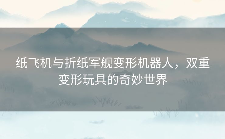 纸飞机与折纸军舰变形机器人,双重变形玩具的奇妙世界 纸飞机与折纸军舰变形机器人,双重变形玩具的奇妙世界