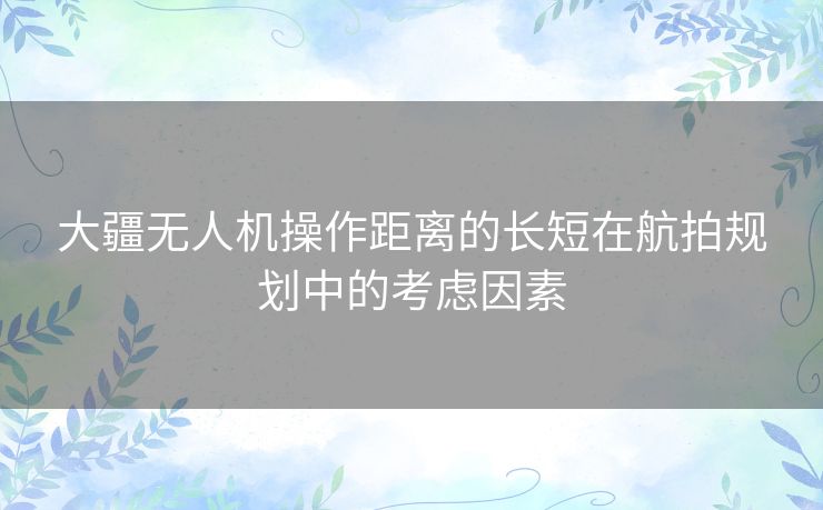 大疆无人机操作距离的长短在航拍规划中的考虑因素 大疆无人机操作距离的长短在航拍规划中的考虑因素