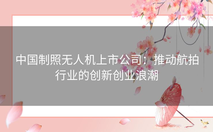 中国制照无人机上市公司:推动航拍行业的创新创业浪潮 中国制照无人机上市公司:推动航拍行业的创新创业浪潮