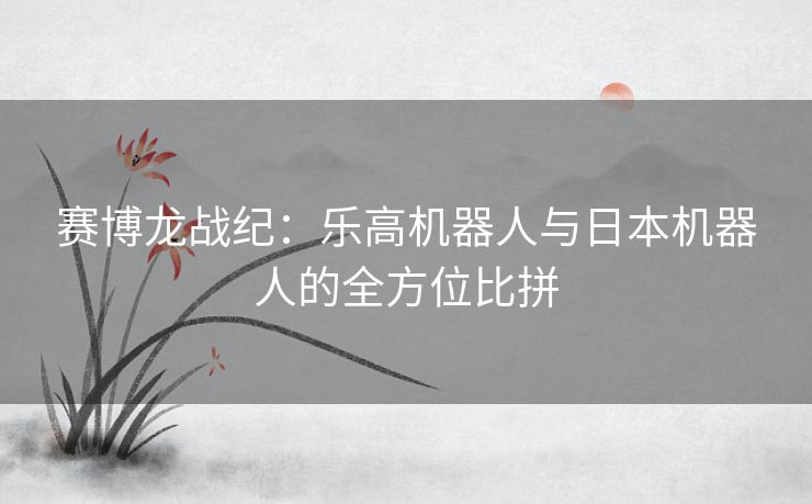 赛博龙战纪:乐高机器人与日本机器人的全方位比拼 赛博龙战纪:乐高机器人与日本机器人的全方位比拼