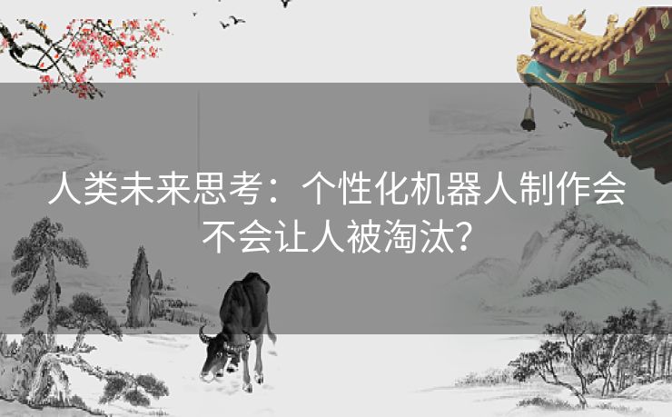人类未来思考:个性化机器人制作会不会让人被淘汰? 人类未来思考:个性化机器人制作会不会让人被淘汰?