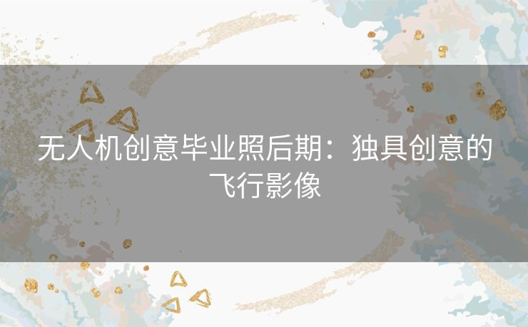 无人机创意毕业照后期:独具创意的飞行影像 无人机创意毕业照后期:独具创意的飞行影像