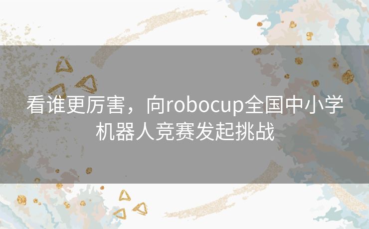 看谁更厉害,向robocup全国中小学机器人竞赛发起挑战 看谁更厉害,向robocup全国中小学机器人竞赛发起挑战