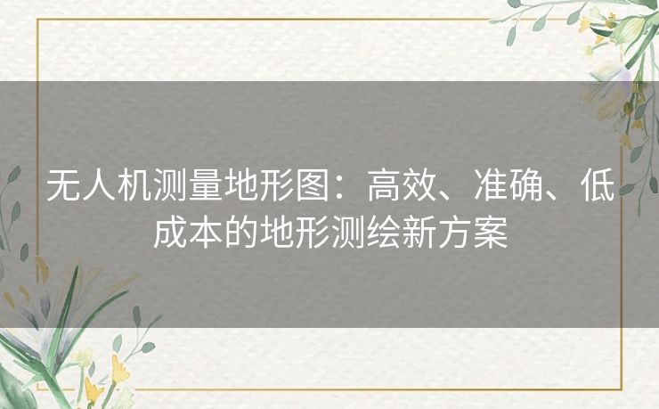无人机测量地形图:高效、准确、低成本的地形测绘新方案 无人机测量地形图:高效、准确、低成本的地形测绘新方案