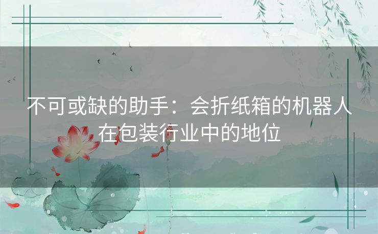 不可或缺的助手:会折纸箱的机器人在包装行业中的地位 不可或缺的助手:会折纸箱的机器人在包装行业中的地位