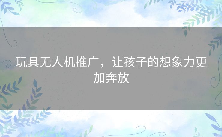 玩具无人机推广,让孩子的想象力更加奔放 玩具无人机推广,让孩子的想象力更加奔放