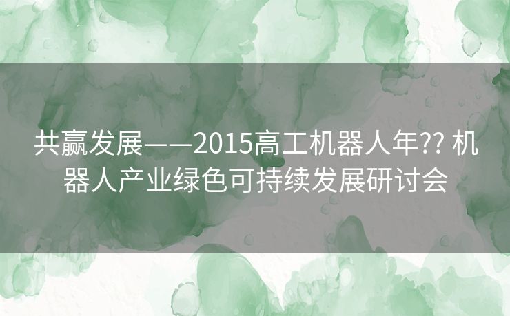 共赢发展——2015高工机器人年?? 机器人产业绿色可持续发展研讨会 共赢发展——2015高工机器人年?? 机器人产业绿色可持续发展研讨会