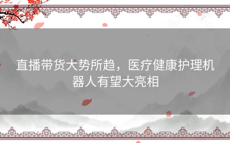 直播带货大势所趋,医疗健康护理机器人有望大亮相 直播带货大势所趋,医疗健康护理机器人有望大亮相