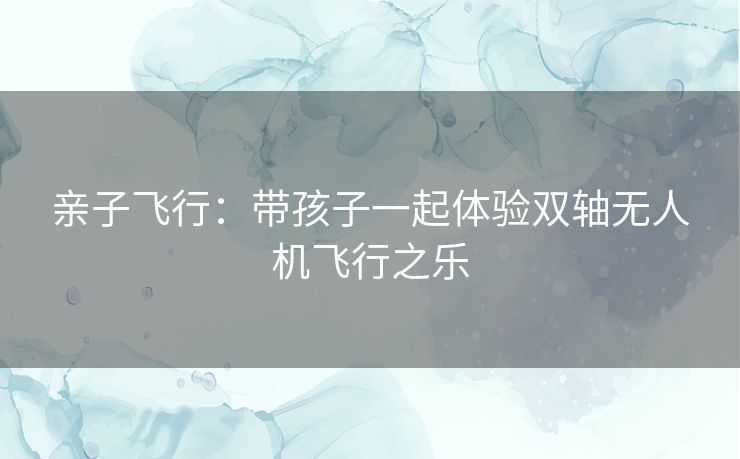 亲子飞行:带孩子一起体验双轴无人机飞行之乐 亲子飞行:带孩子一起体验双轴无人机飞行之乐