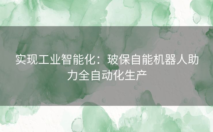 实现工业智能化:玻保自能机器人助力全自动化生产 实现工业智能化:玻保自能机器人助力全自动化生产