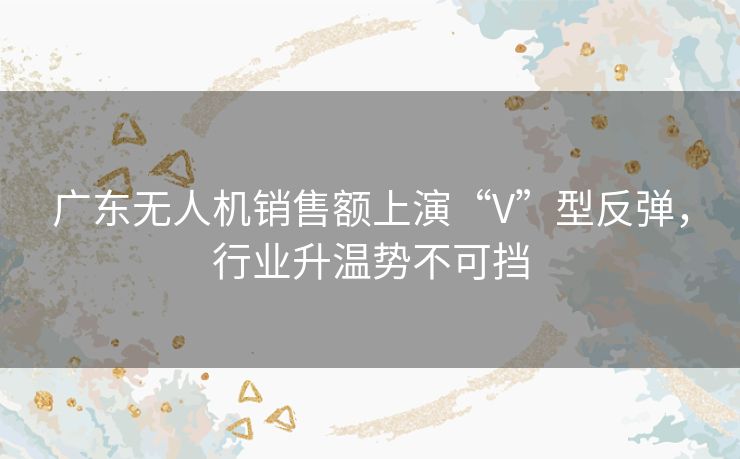 广东无人机销售额上演“V”型反弹,行业升温势不可挡 广东无人机销售额上演“V”型反弹,行业升温势不可挡