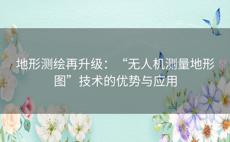 地形测绘再升级:“无人机测量地形图”技术的优势与应用 地形测绘再升级:“无人机测量地形图”技术的优势与应用