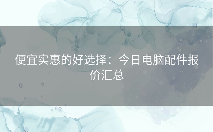 便宜实惠的好选择:今日电脑配件报价汇总 便宜实惠的好选择:今日电脑配件报价汇总