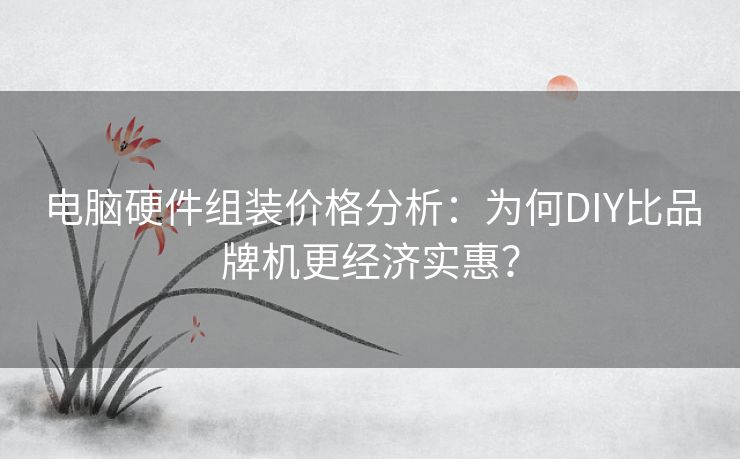 电脑硬件组装价格分析:为何DIY比品牌机更经济实惠? 电脑硬件组装价格分析:为何DIY比品牌机更经济实惠?
