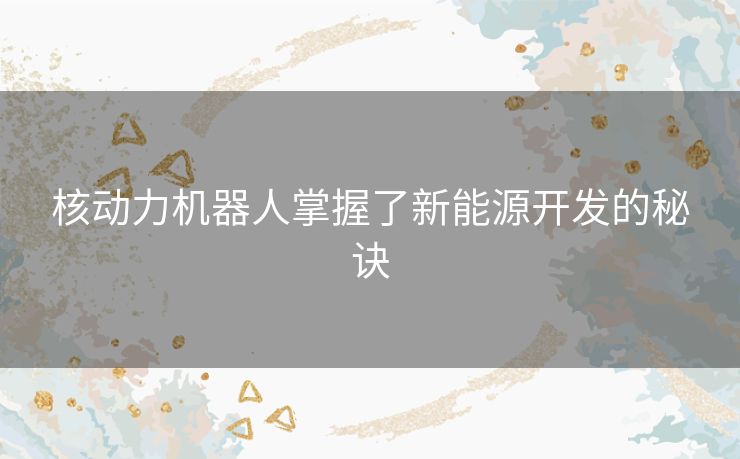核动力机器人掌握了新能源开发的秘诀 核动力机器人掌握了新能源开发的秘诀