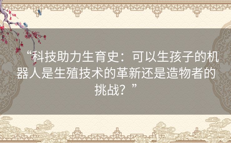 “科技助力生育史:可以生孩子的机器人是生殖技术的革新还是造物者的挑战?” “科技助力生育史:可以生孩子的机器人是生殖技术的革新还是造物者的挑战?”