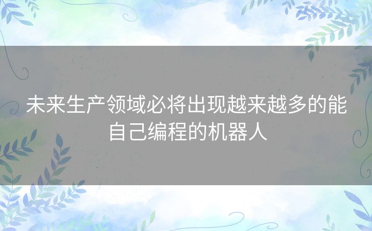 未来生产领域必将出现越来越多的能自己编程的机器人 未来生产领域必将出现越来越多的能自己编程的机器人